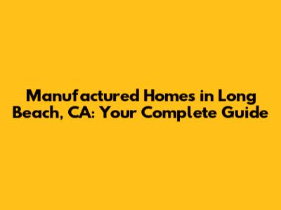 Manufactured Homes in Long Beach, CA: Your Complete Guide