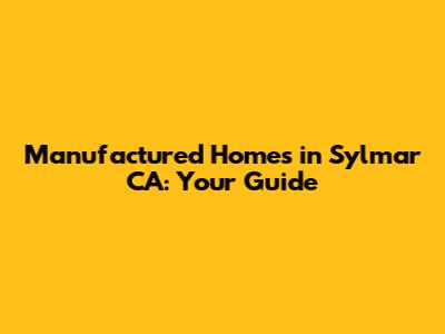 Manufactured Homes in Sylmar CA: Your Guide