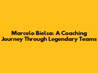Marcelo Bielsa: A Coaching Journey Through Legendary Teams