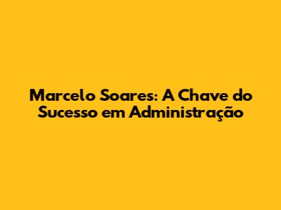 Marcelo Soares: A Chave do Sucesso em Administração
