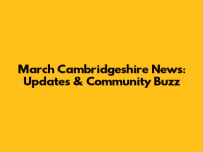 March Cambridgeshire News: Updates & Community Buzz