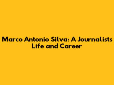 Marco Antonio Silva: A Journalist's Life and Career
