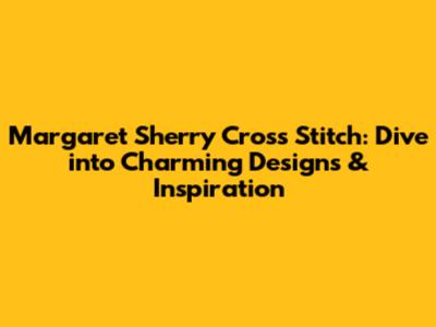 Margaret Sherry Cross Stitch: Dive into Charming Designs & Inspiration