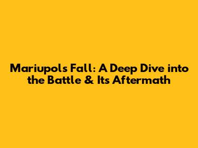 Mariupol's Fall: A Deep Dive into the Battle & Its Aftermath