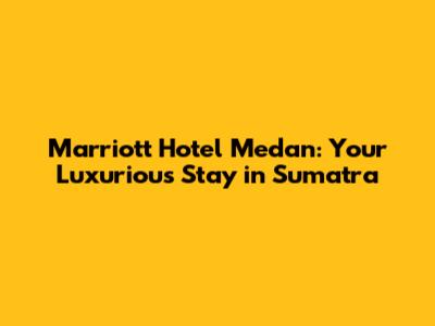 Marriott Hotel Medan: Your Luxurious Stay in Sumatra