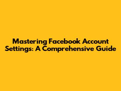 Mastering Facebook Account Settings: A Comprehensive Guide