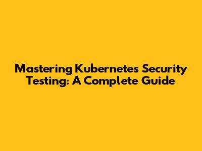Mastering Kubernetes Security Testing: A Complete Guide