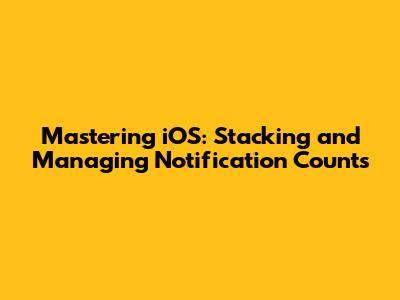 Mastering iOS: Stacking and Managing Notification Counts