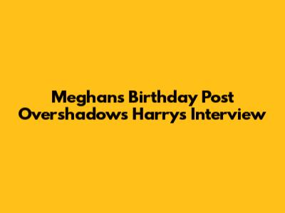 Meghan's Birthday Post Overshadows Harry's Interview