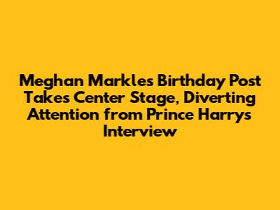 Meghan Markle's Birthday Post Takes Center Stage, Diverting Attention from Prince Harry's Interview