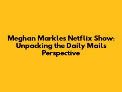 Meghan Markle's Netflix Show: Unpacking the Daily Mail's Perspective
