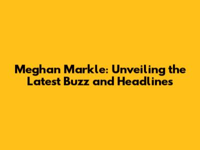 Meghan Markle: Unveiling the Latest Buzz and Headlines