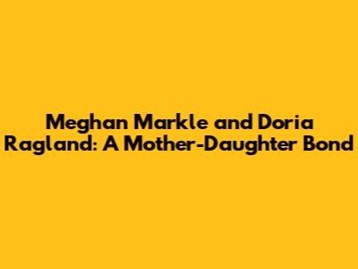 Meghan Markle and Doria Ragland: A Mother-Daughter Bond
