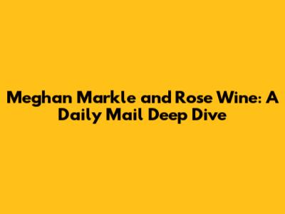 Meghan Markle and Rose Wine: A Daily Mail Deep Dive