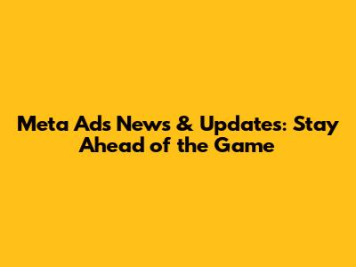 Meta Ads News & Updates: Stay Ahead of the Game