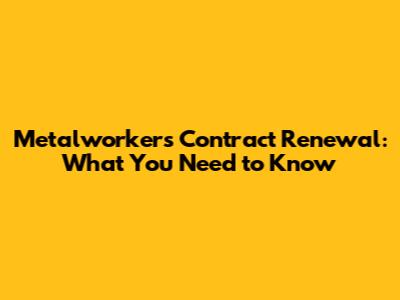 Metalworkers Contract Renewal: What You Need to Know