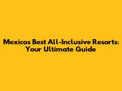 Mexico's Best All-Inclusive Resorts: Your Ultimate Guide
