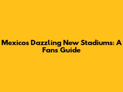 Mexico's Dazzling New Stadiums: A Fan's Guide
