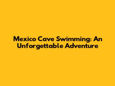 Mexico Cave Swimming: An Unforgettable Adventure