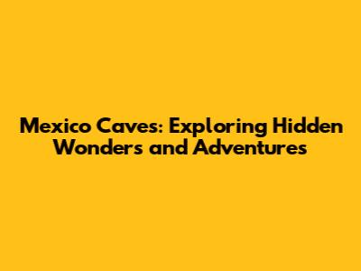 Mexico Caves: Exploring Hidden Wonders and Adventures