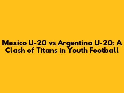 Mexico U-20 vs Argentina U-20: A Clash of Titans in Youth Football