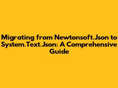 Migrating from Newtonsoft.Json to System.Text.Json: A Comprehensive Guide
