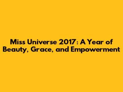 Miss Universe 2017: A Year of Beauty, Grace, and Empowerment