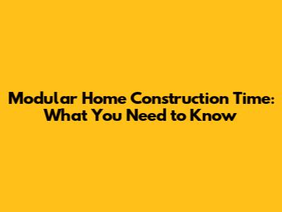 Modular Home Construction Time: What You Need to Know