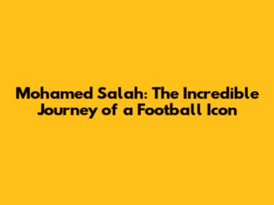 Mohamed Salah: The Incredible Journey of a Football Icon