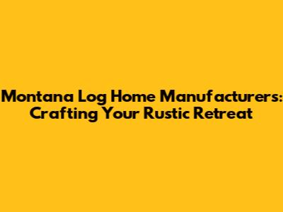 Montana Log Home Manufacturers: Crafting Your Rustic Retreat