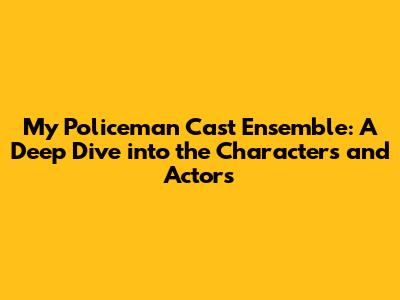 My Policeman Cast Ensemble: A Deep Dive into the Characters and Actors