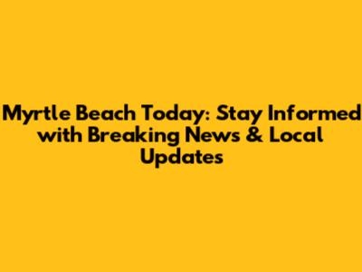Myrtle Beach Today: Stay Informed with Breaking News & Local Updates