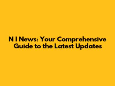 N I News: Your Comprehensive Guide to the Latest Updates