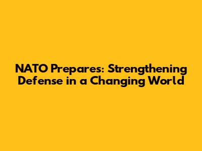 NATO Prepares: Strengthening Defense in a Changing World