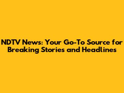 NDTV News: Your Go-To Source for Breaking Stories and Headlines