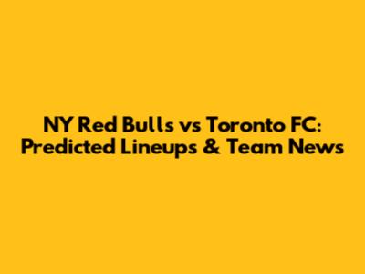 NY Red Bulls vs Toronto FC: Predicted Lineups & Team News
