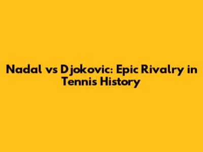 Nadal vs Djokovic: Epic Rivalry in Tennis History
