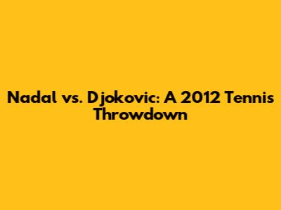 Nadal vs. Djokovic: A 2012 Tennis Throwdown