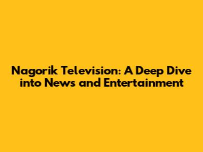 Nagorik Television: A Deep Dive into News and Entertainment