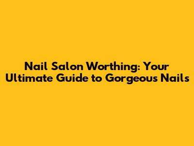 Nail Salon Worthing: Your Ultimate Guide to Gorgeous Nails