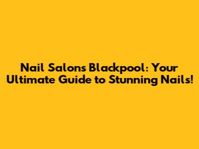 Nail Salons Blackpool: Your Ultimate Guide to Stunning Nails!