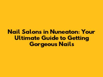 Nail Salons in Nuneaton: Your Ultimate Guide to Getting Gorgeous Nails