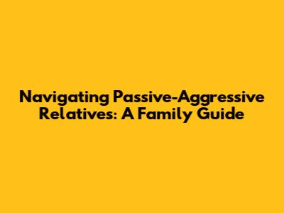 Navigating Passive-Aggressive Relatives: A Family Guide