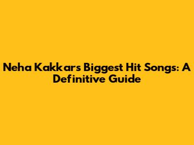 Neha Kakkar's Biggest Hit Songs: A Definitive Guide