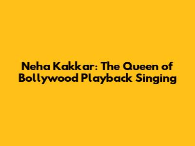 Neha Kakkar: The Queen of Bollywood Playback Singing