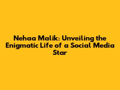 Nehaa Malik: Unveiling the Enigmatic Life of a Social Media Star