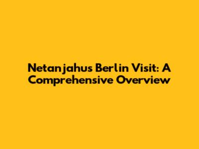 Netanjahu's Berlin Visit: A Comprehensive Overview
