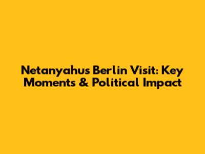Netanyahu's Berlin Visit: Key Moments & Political Impact