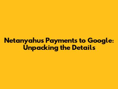 Netanyahu's Payments to Google: Unpacking the Details
