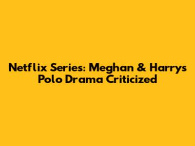 Netflix Series: Meghan & Harry's Polo Drama Criticized